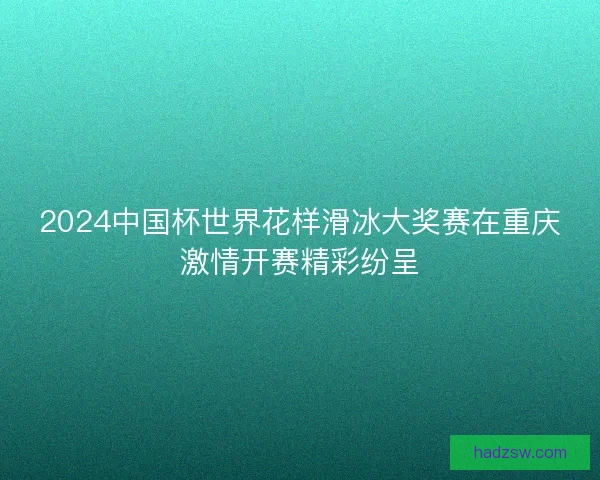 2024中国杯世界花样滑冰大奖赛在重庆激情开赛精彩纷呈