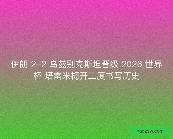 伊朗 2-2 乌兹别克斯坦晋级 2026 世界杯 塔雷米梅开二度书写历史