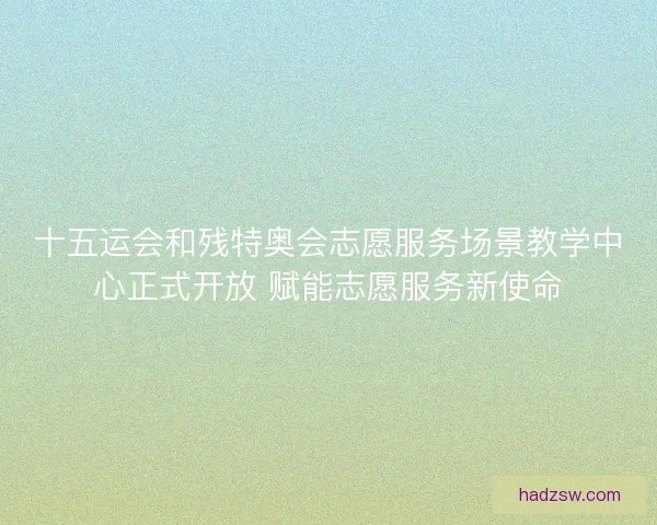 十五运会和残特奥会志愿服务场景教学中心正式开放 赋能志愿服务新使命