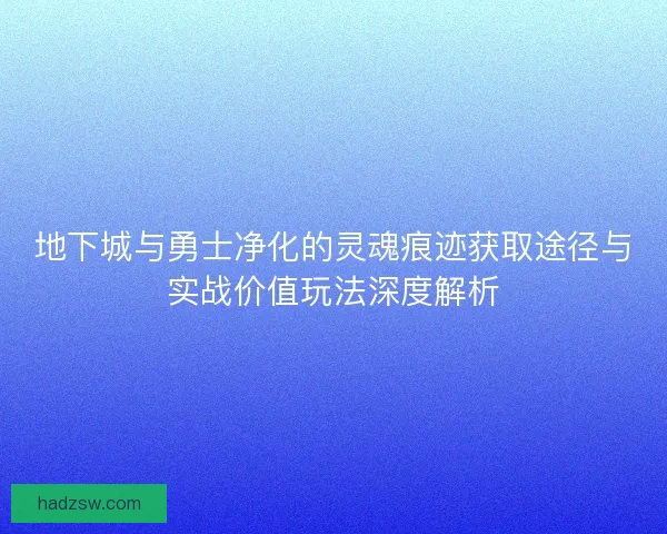 地下城与勇士净化的灵魂痕迹获取途径与实战价值玩法深度解析