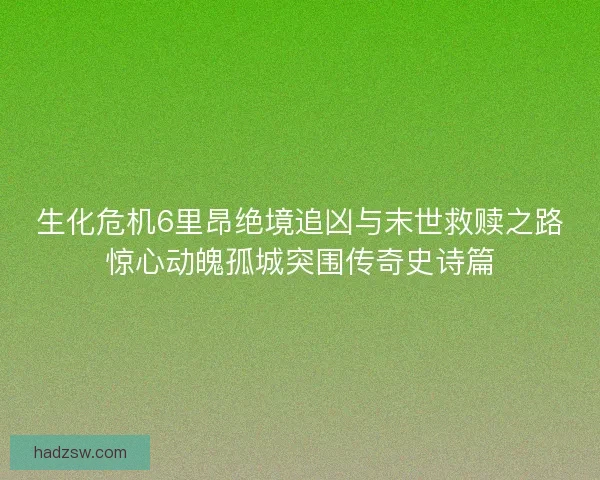 生化危机6里昂绝境追凶与末世救赎之路惊心动魄孤城突围传奇史诗篇