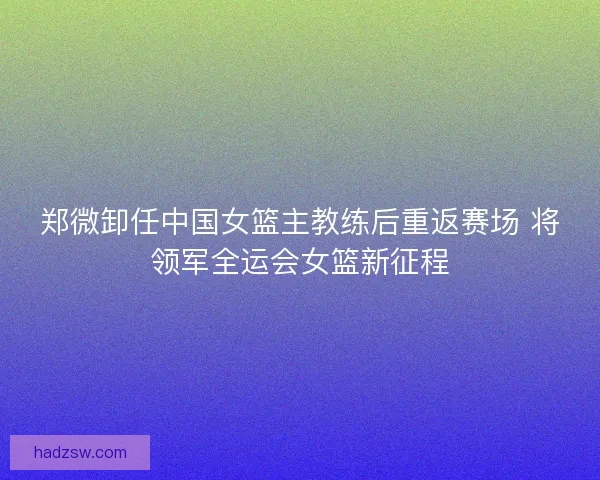 郑微卸任中国女篮主教练后重返赛场 将领军全运会女篮新征程