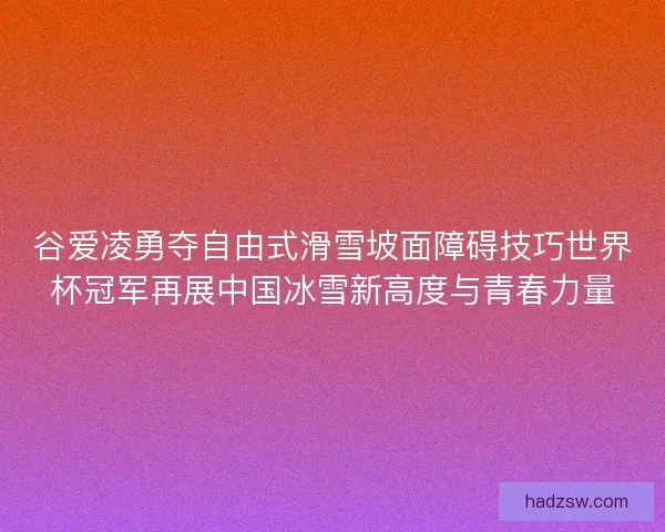 谷爱凌勇夺自由式滑雪坡面障碍技巧世界杯冠军再展中国冰雪新高度与青春力量