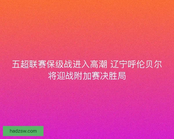 五超联赛保级战进入高潮 辽宁呼伦贝尔将迎战附加赛决胜局