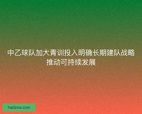 中乙球队加大青训投入明确长期建队战略推动可持续发展