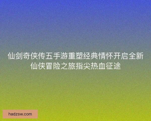 仙剑奇侠传五手游重塑经典情怀开启全新仙侠冒险之旅指尖热血征途