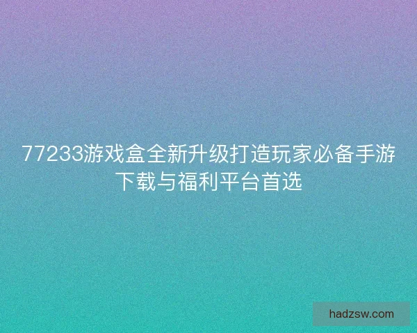 77233游戏盒全新升级打造玩家必备手游下载与福利平台首选