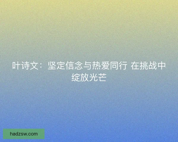 叶诗文：坚定信念与热爱同行 在挑战中绽放光芒