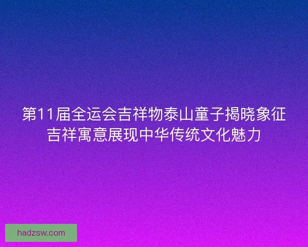 第11届全运会吉祥物泰山童子揭晓象征吉祥寓意展现中华传统文化魅力