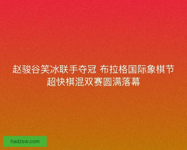 赵骏谷笑冰联手夺冠 布拉格国际象棋节超快棋混双赛圆满落幕