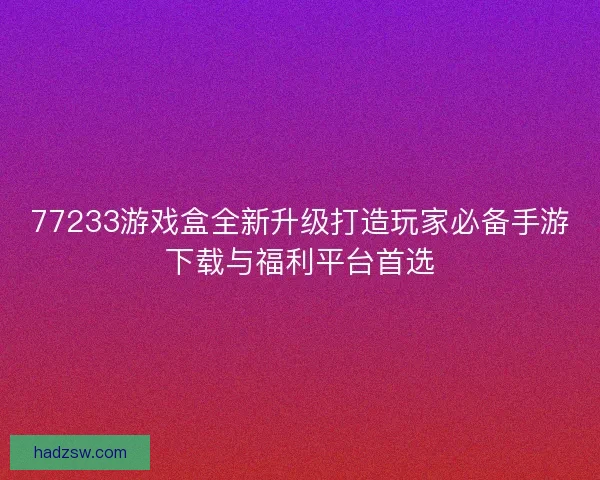 77233游戏盒全新升级打造玩家必备手游下载与福利平台首选