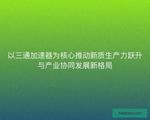 以三通加速器为核心推动新质生产力跃升与产业协同发展新格局