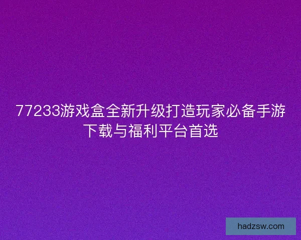 77233游戏盒全新升级打造玩家必备手游下载与福利平台首选