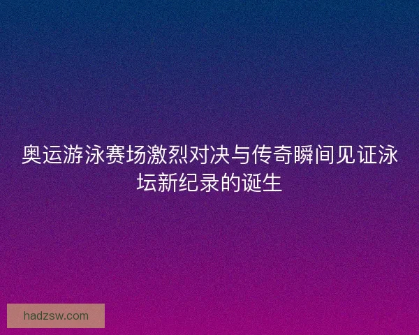 奥运游泳赛场激烈对决与传奇瞬间见证泳坛新纪录的诞生