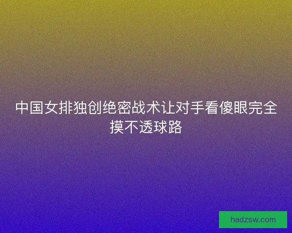 中国女排独创绝密战术让对手看傻眼完全摸不透球路