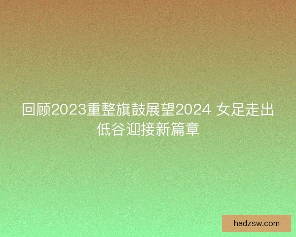 回顾2023重整旗鼓展望2024 女足走出低谷迎接新篇章