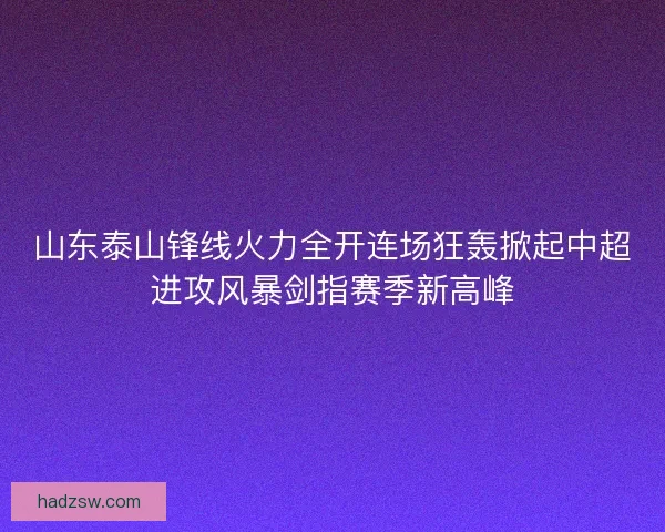 山东泰山锋线火力全开连场狂轰掀起中超进攻风暴剑指赛季新高峰